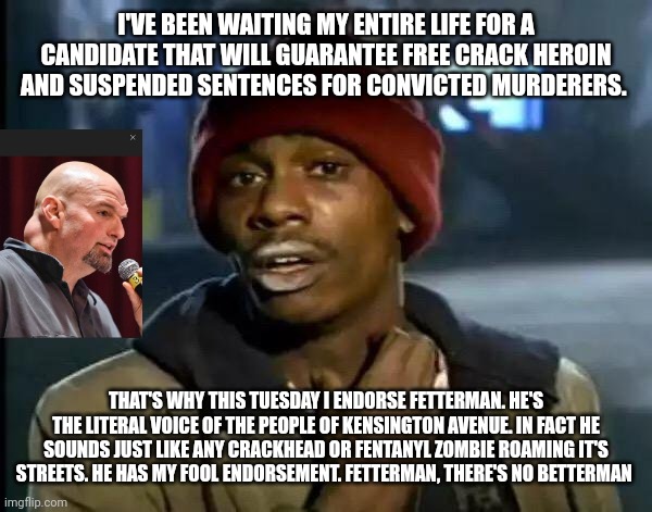 Y'all Got Any More Of That | I'VE BEEN WAITING MY ENTIRE LIFE FOR A CANDIDATE THAT WILL GUARANTEE FREE CRACK HEROIN AND SUSPENDED SENTENCES FOR CONVICTED MURDERERS. THAT'S WHY THIS TUESDAY I ENDORSE FETTERMAN. HE'S THE LITERAL VOICE OF THE PEOPLE OF KENSINGTON AVENUE. IN FACT HE SOUNDS JUST LIKE ANY CRACKHEAD OR FENTANYL ZOMBIE ROAMING IT'S STREETS. HE HAS MY FOOL ENDORSEMENT. FETTERMAN, THERE'S NO BETTERMAN | image tagged in memes,y'all got any more of that | made w/ Imgflip meme maker