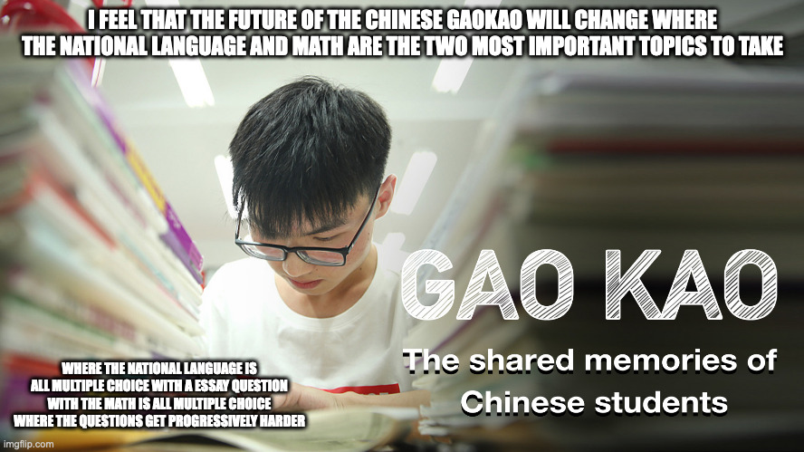 The Future of Gaokao | I FEEL THAT THE FUTURE OF THE CHINESE GAOKAO WILL CHANGE WHERE THE NATIONAL LANGUAGE AND MATH ARE THE TWO MOST IMPORTANT TOPICS TO TAKE; WHERE THE NATIONAL LANGUAGE IS ALL MULTIPLE CHOICE WITH A ESSAY QUESTION WITH THE MATH IS ALL MULTIPLE CHOICE WHERE THE QUESTIONS GET PROGRESSIVELY HARDER | image tagged in exam,school,memes | made w/ Imgflip meme maker