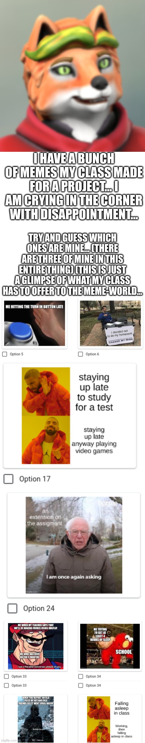 *Cries in Depression and Anger* |  I HAVE A BUNCH OF MEMES MY CLASS MADE FOR A PROJECT... I AM CRYING IN THE CORNER WITH DISAPPOINTMENT... TRY AND GUESS WHICH ONES ARE MINE... (THERE ARE THREE OF MINE IN THIS ENTIRE THING) (THIS IS JUST A GLIMPSE OF WHAT MY CLASS HAS TO OFFER TO THE MEME-WORLD... | image tagged in memes,blank transparent square | made w/ Imgflip meme maker