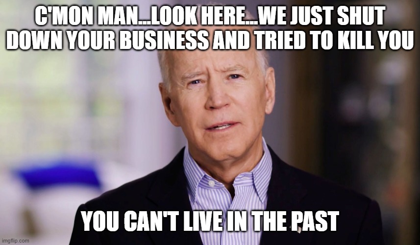 Joe Biden 2020 | C'MON MAN...LOOK HERE...WE JUST SHUT DOWN YOUR BUSINESS AND TRIED TO KILL YOU YOU CAN'T LIVE IN THE PAST | image tagged in joe biden 2020 | made w/ Imgflip meme maker