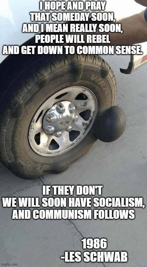 WE HAVE SOCIALISM, ( ie: ESG.)               What Follows? |  I HOPE AND PRAY
THAT SOMEDAY SOON,
AND I MEAN REALLY SOON,
PEOPLE WILL REBEL
AND GET DOWN TO COMMON SENSE. IF THEY DON'T 
WE WILL SOON HAVE SOCIALISM,
AND COMMUNISM FOLLOWS; 1986
-LES SCHWAB | image tagged in biden obama,cultural marxism,kamala harris,john kerry,democratic socialism,democracy | made w/ Imgflip meme maker