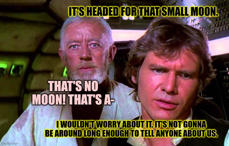 Obi Wan That's No Moon | IT'S HEADED FOR THAT SMALL MOON. THAT'S NO MOON! THAT'S A- I WOULDN'T WORRY ABOUT IT. IT'S NOT GONNA BE AROUND LONG ENOUGH TO TELL ANYONE AB | image tagged in obi wan that's no moon | made w/ Imgflip meme maker