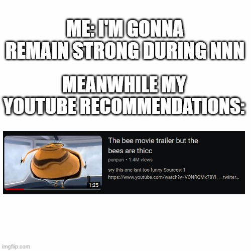 REMAIN STRONG BOYS!!! | ME: I'M GONNA REMAIN STRONG DURING NNN; MEANWHILE MY YOUTUBE RECOMMENDATIONS: | image tagged in bee movie,nnn,no nut november,quandale dingle,hot,sexy | made w/ Imgflip meme maker