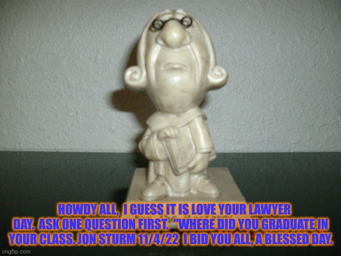 National Love Your lawyer Day | HOWDY ALL,  I GUESS IT IS LOVE YOUR LAWYER DAY.  ASK ONE QUESTION FIRST.  "WHERE DID YOU GRADUATE IN YOUR CLASS. JON STURM 11/4/22  I BID YOU ALL, A BLESSED DAY. | image tagged in national love your lawyer day | made w/ Imgflip meme maker
