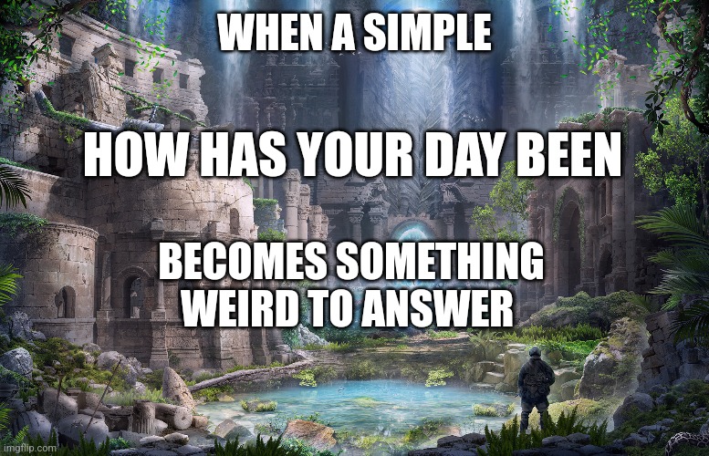 The weirdness of Ordinary Greetings |  WHEN A SIMPLE; HOW HAS YOUR DAY BEEN; BECOMES SOMETHING WEIRD TO ANSWER | image tagged in weird,greetings,lost,philosophy,purpose,beautiful | made w/ Imgflip meme maker