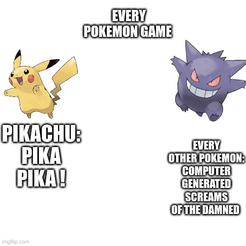 :0 | EVERY POKEMON GAME; EVERY OTHER POKEMON: COMPUTER GENERATED SCREAMS OF THE DAMNED; PIKACHU: PIKA PIKA ! | image tagged in pokemon,pikachu | made w/ Imgflip meme maker