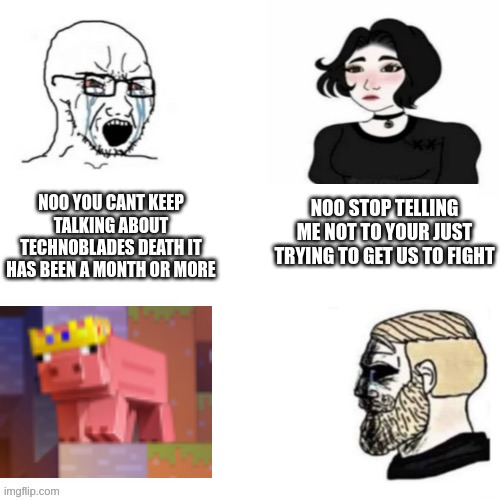 Rest in peace techno(btw im not making this to only get upvotes im only making this as a respect to techno) |  NOO STOP TELLING ME NOT TO YOUR JUST TRYING TO GET US TO FIGHT; NOO YOU CANT KEEP TALKING ABOUT TECHNOBLADES DEATH IT HAS BEEN A MONTH OR MORE | image tagged in technoblade,rip,soyboy,chad,pig | made w/ Imgflip meme maker