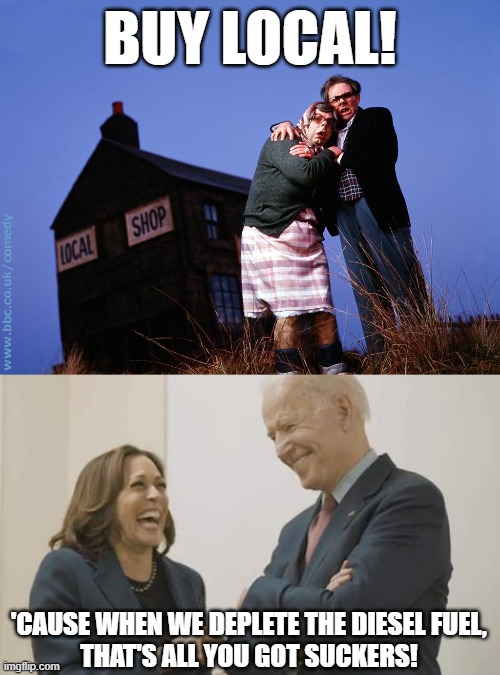 Don't let a crisis go to waste... even manufactured ones. | BUY LOCAL! 'CAUSE WHEN WE DEPLETE THE DIESEL FUEL,
THAT'S ALL YOU GOT SUCKERS! | image tagged in local shop for local people,biden harris laughing,diesel,nightmare fuel | made w/ Imgflip meme maker
