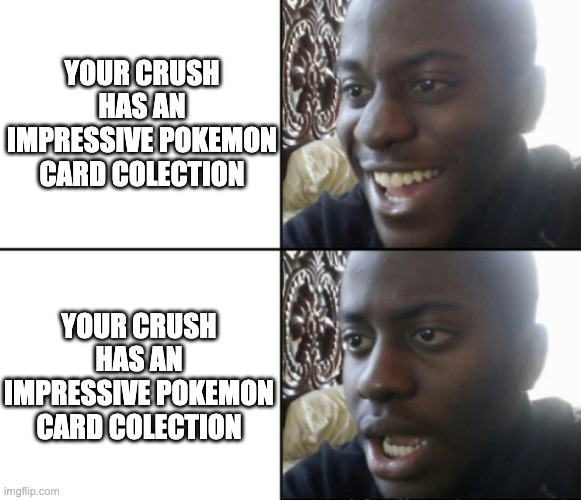 your crush has an impressive pokemon card colection | YOUR CRUSH HAS AN IMPRESSIVE POKEMON CARD COLECTION; YOUR CRUSH HAS AN IMPRESSIVE POKEMON CARD COLECTION | image tagged in happy / shock | made w/ Imgflip meme maker