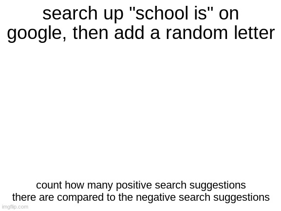 Blank White Template | search up "school is" on google, then add a random letter; count how many positive search suggestions there are compared to the negative search suggestions | image tagged in blank white template | made w/ Imgflip meme maker
