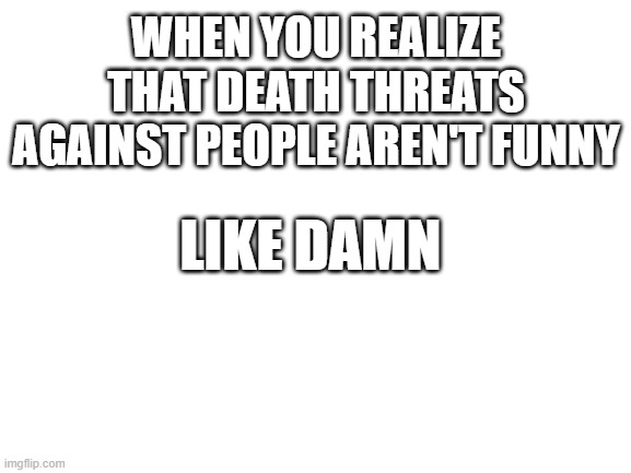 Blank White Template | WHEN YOU REALIZE THAT DEATH THREATS AGAINST PEOPLE AREN'T FUNNY; LIKE DAMN | image tagged in blank white template | made w/ Imgflip meme maker