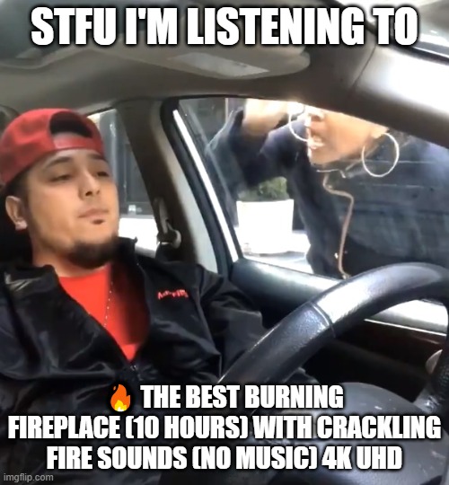 stfu im listening to | STFU I'M LISTENING TO; 🔥 THE BEST BURNING FIREPLACE (10 HOURS) WITH CRACKLING FIRE SOUNDS (NO MUSIC) 4K UHD | image tagged in stfu im listening to | made w/ Imgflip meme maker