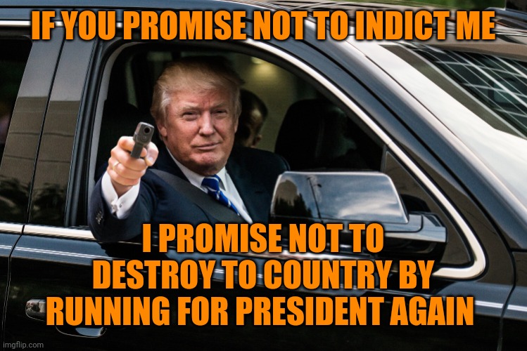 trump gun | IF YOU PROMISE NOT TO INDICT ME I PROMISE NOT TO DESTROY TO COUNTRY BY RUNNING FOR PRESIDENT AGAIN | image tagged in trump gun | made w/ Imgflip meme maker