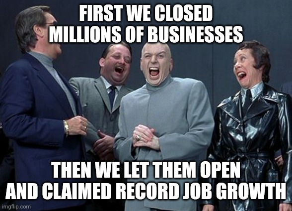 Laughing Villains Meme | FIRST WE CLOSED MILLIONS OF BUSINESSES; THEN WE LET THEM OPEN AND CLAIMED RECORD JOB GROWTH | image tagged in memes,laughing villains | made w/ Imgflip meme maker