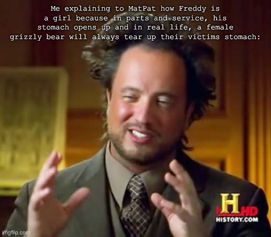 Idk where I heard this- | Me explaining to MatPat how Freddy is a girl because in parts and service, his stomach opens up and in real life, a female grizzly bear will always tear up their victims stomach: | image tagged in memes,ancient aliens | made w/ Imgflip meme maker