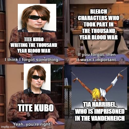 Bleach Thousand Year Blood War Meme | BLEACH CHARACTERS WHO TOOK PART IN THE THOUSAND YEAR BLOOD WAR; TITE KUBO WRITING THE THOUSAND YEAR BLOOD WAR; TITE KUBO; TIA HARRIBEL, WHO IS IMPRISONED IN THE VANDENREICH | image tagged in i think i forgot something,anime,manga,memes,bleach | made w/ Imgflip meme maker