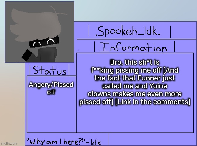 [+600 anger] | Bro, this sh*t is f**king pissing me off [And the fact that Funner just called me and Yoine clowns makes me even more pissed off] [Link in the comments]; Angery/Pissed off | image tagged in newer announcement template original spookeh_yoine,idk,stuff,s o u p,carck | made w/ Imgflip meme maker