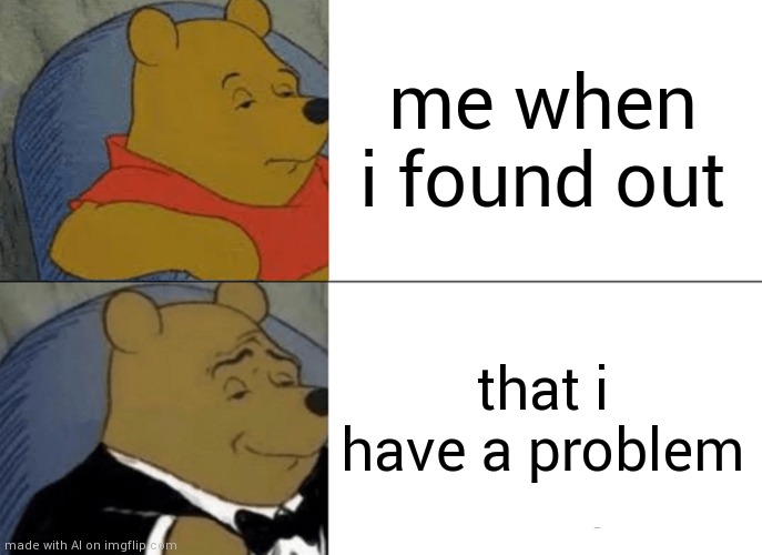 Tuxedo Winnie The Pooh | me when i found out; that i have a problem | image tagged in memes,tuxedo winnie the pooh | made w/ Imgflip meme maker