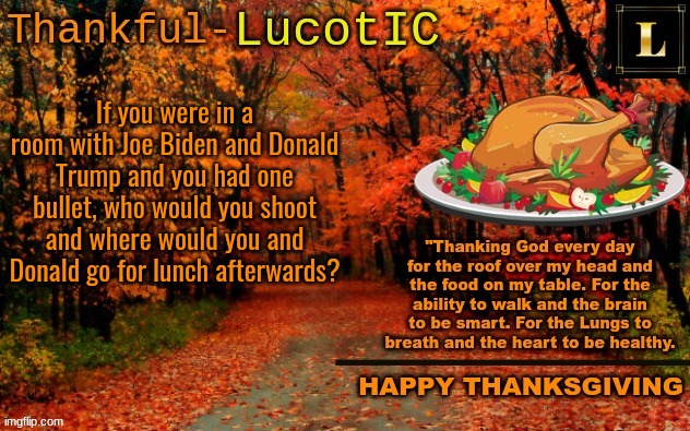 Don't like either of them? Shoot yourself | If you were in a room with Joe Biden and Donald Trump and you had one bullet, who would you shoot and where would you and Donald go for lunch afterwards? | image tagged in lucotic thanksgiving announcement temp 11 | made w/ Imgflip meme maker