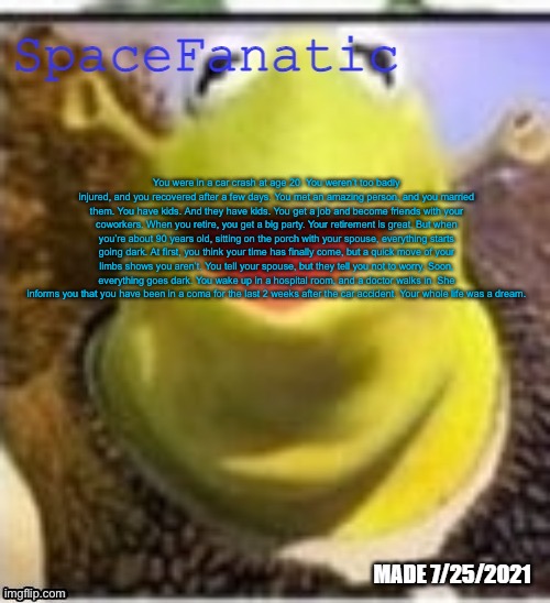 (mod note: dear primus)
(Dif Mod Note: I bet Jamal caused it)(Space: Jamal was driving the car) | You were in a car crash at age 20. You weren’t too badly injured, and you recovered after a few days. You met an amazing person, and you married them. You have kids. And they have kids. You get a job and become friends with your coworkers. When you retire, you get a big party. Your retirement is great. But when you’re about 90 years old, sitting on the porch with your spouse, everything starts going dark. At first, you think your time has finally come, but a quick move of your limbs shows you aren’t. You tell your spouse, but they tell you not to worry. Soon, everything goes dark. You wake up in a hospital room, and a doctor walks in. She informs you that you have been in a coma for the last 2 weeks after the car accident. Your whole life was a dream. | image tagged in spacefanatic announcement temp | made w/ Imgflip meme maker