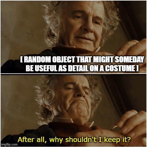 Bilbo - Why shouldn’t I keep it? | [ RANDOM OBJECT THAT MIGHT SOMEDAY
BE USEFUL AS DETAIL ON A COSTUME ]; After all, why shouldn't I keep it? | image tagged in bilbo - why shouldn t i keep it,parts,hoarding,costume,cosplay,typical | made w/ Imgflip meme maker