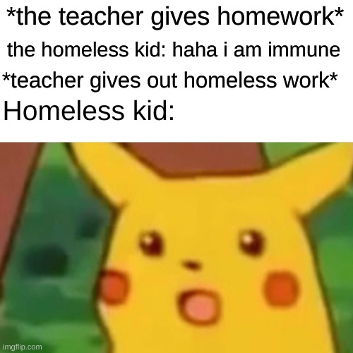 the homeless kid has no excuses for not doing his homework now | *the teacher gives homework*; the homeless kid: haha i am immune; *teacher gives out homeless work*; Homeless kid: | image tagged in memes,surprised pikachu | made w/ Imgflip meme maker