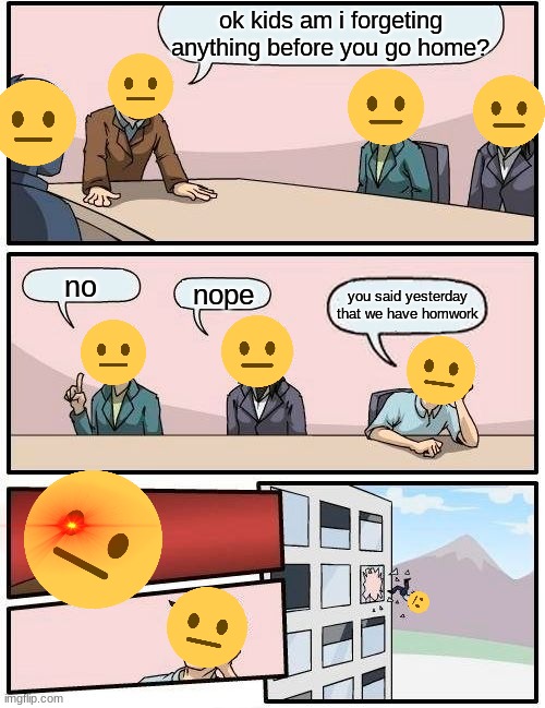 Boardroom Meeting Suggestion | ok kids am i forgeting anything before you go home? no; nope; you said yesterday that we have homwork | image tagged in memes,boardroom meeting suggestion | made w/ Imgflip meme maker