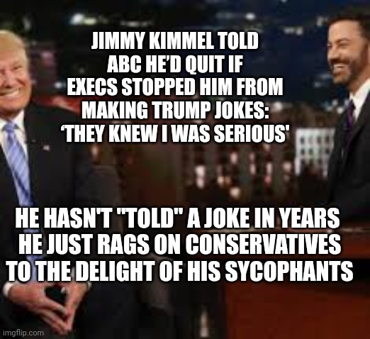 JIMMY KIMMEL TOLD ABC HE’D QUIT IF EXECS STOPPED HIM FROM MAKING TRUMP JOKES: ‘THEY KNEW I WAS SERIOUS'; HE HASN'T "TOLD" A JOKE IN YEARS 
HE JUST RAGS ON CONSERVATIVES TO THE DELIGHT OF HIS SYCOPHANTS | image tagged in jimmy kimmel,idiocracy | made w/ Imgflip meme maker