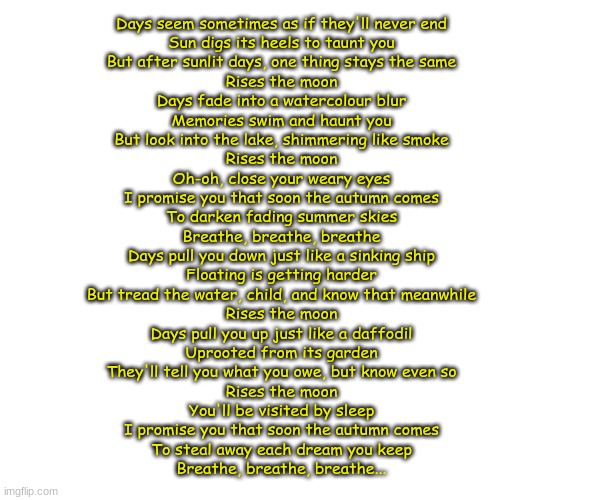 I love this song sm (rises the moon) | Days seem sometimes as if they'll never end
Sun digs its heels to taunt you
But after sunlit days, one thing stays the same
Rises the moon
Days fade into a watercolour blur
Memories swim and haunt you
But look into the lake, shimmering like smoke
Rises the moon
Oh-oh, close your weary eyes
I promise you that soon the autumn comes
To darken fading summer skies
Breathe, breathe, breathe
Days pull you down just like a sinking ship
Floating is getting harder
But tread the water, child, and know that meanwhile
Rises the moon
Days pull you up just like a daffodil
Uprooted from its garden
They'll tell you what you owe, but know even so
Rises the moon
You'll be visited by sleep
I promise you that soon the autumn comes
To steal away each dream you keep
Breathe, breathe, breathe... | made w/ Imgflip meme maker