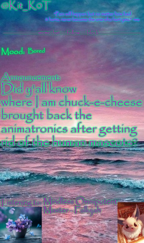 Kit_K0T's announcement template | Bored; Did y'all know where I am chuck-e-cheese brought back the animatronics after getting rid of the human mascots? Mindless Omnipotent Master - Fallujah | image tagged in kit_k0t's announcement template | made w/ Imgflip meme maker