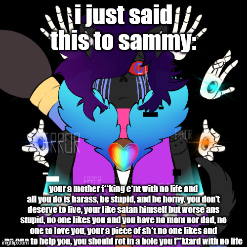 corrupt wound | i just said this to sammy:; your a mother f**king c*nt with no life and all you do is harass, be stupid, and be horny. you don't deserve to live, your like satan himself but worse ans stupid, no one likes you and you have no mom nor dad, no one to love you, your a piece of sh*t no one likes and no one to help you, you should rot in a hole you f**ktard with no life | image tagged in corrupt wound | made w/ Imgflip meme maker