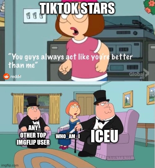 imgflip top users are much better |  TIKTOK STARS; ICEU; ANY OTHER TOP IMGFLIP USER; WHO_AM_I | image tagged in you guys always act like you're better than me,iceu,who_am_i,imgflip,imgflip users | made w/ Imgflip meme maker
