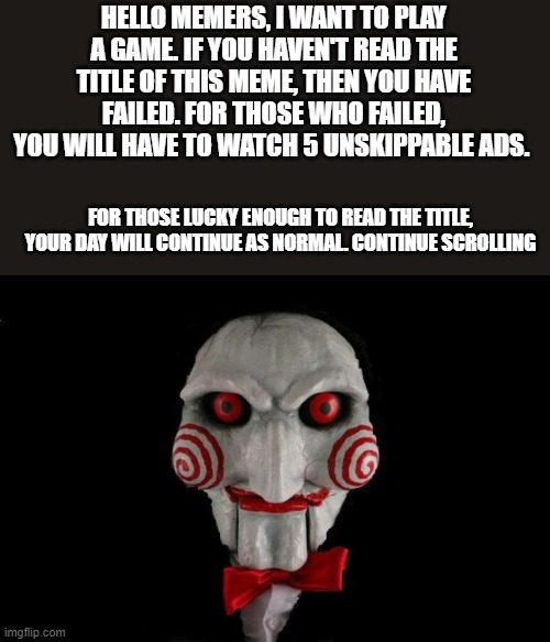 Read Me | HELLO MEMERS, I WANT TO PLAY A GAME. IF YOU HAVEN'T READ THE TITLE OF THIS MEME, THEN YOU HAVE FAILED. FOR THOSE WHO FAILED, YOU WILL HAVE TO WATCH 5 UNSKIPPABLE ADS. FOR THOSE LUCKY ENOUGH TO READ THE TITLE, YOUR DAY WILL CONTINUE AS NORMAL. CONTINUE SCROLLING | image tagged in jigsaw,i want to play a game | made w/ Imgflip meme maker