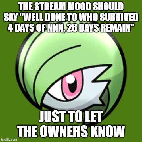 Gardevoir Face | THE STREAM MOOD SHOULD SAY "WELL DONE TO WHO SURVIVED 4 DAYS OF NNN, 26 DAYS REMAIN"; JUST TO LET THE OWNERS KNOW | image tagged in gardevoir face | made w/ Imgflip meme maker