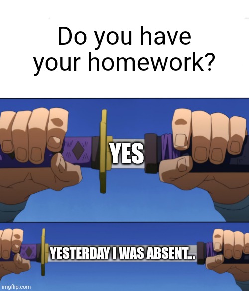 Unsheathing Sword | Do you have your homework? YES; YESTERDAY I WAS ABSENT... | image tagged in unsheathing sword | made w/ Imgflip meme maker
