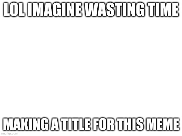 LOL IMAGINE WASTING TIME; MAKING A TITLE FOR THIS MEME | image tagged in blank white template,haha,lol,imagine,bruh,xd | made w/ Imgflip meme maker