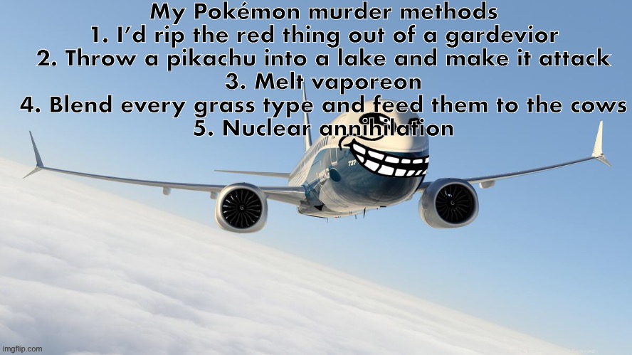 trol plen | My Pokémon murder methods
1. I’d rip the red thing out of a gardevior
2. Throw a pikachu into a lake and make it attack
3. Melt vaporeon
4. Blend every grass type and feed them to the cows
5. Nuclear annihilation | image tagged in face-man's announcement temp | made w/ Imgflip meme maker