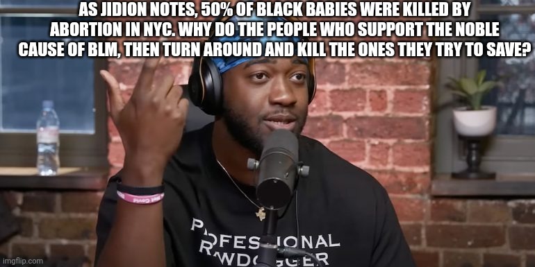 This isn't sarcasm. |  AS JIDION NOTES, 50% OF BLACK BABIES WERE KILLED BY ABORTION IN NYC. WHY DO THE PEOPLE WHO SUPPORT THE NOBLE CAUSE OF BLM, THEN TURN AROUND AND KILL THE ONES THEY TRY TO SAVE? | image tagged in abortion,blm,politics,youtubers,genocide,black lives matter | made w/ Imgflip meme maker
