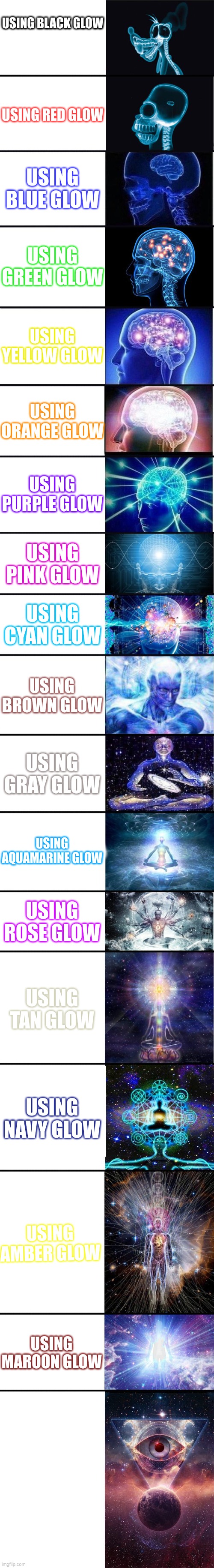 G L O W | USING BLACK GLOW; USING RED GLOW; USING BLUE GLOW; USING GREEN GLOW; USING YELLOW GLOW; USING ORANGE GLOW; USING PURPLE GLOW; USING PINK GLOW; USING CYAN GLOW; USING BROWN GLOW; USING GRAY GLOW; USING AQUAMARINE GLOW; USING ROSE GLOW; USING TAN GLOW; USING NAVY GLOW; USING AMBER GLOW; USING MAROON GLOW | image tagged in expanding brain 9001,text,glow | made w/ Imgflip meme maker