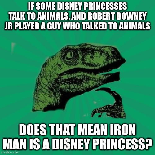 Is he a Disney Princess? | IF SOME DISNEY PRINCESSES TALK TO ANIMALS, AND ROBERT DOWNEY JR PLAYED A GUY WHO TALKED TO ANIMALS; DOES THAT MEAN IRON MAN IS A DISNEY PRINCESS? | image tagged in trexww3,memes,robert downey jr,iron man,disney,kinda repost | made w/ Imgflip meme maker