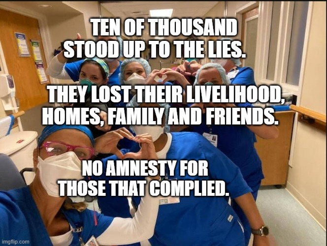 COVID Nurses | TEN OF THOUSAND STOOD UP TO THE LIES.                           
 THEY LOST THEIR LIVELIHOOD, HOMES, FAMILY AND FRIENDS. NO AMNESTY FOR THOSE THAT COMPLIED. | image tagged in covid nurses | made w/ Imgflip meme maker