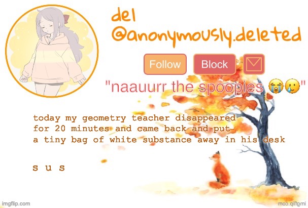 i hope its not anything illegal | today my geometry teacher disappeared for 20 minutes and came back and put a tiny bag of white substance away in his desk; s u s | image tagged in del announcement fall | made w/ Imgflip meme maker