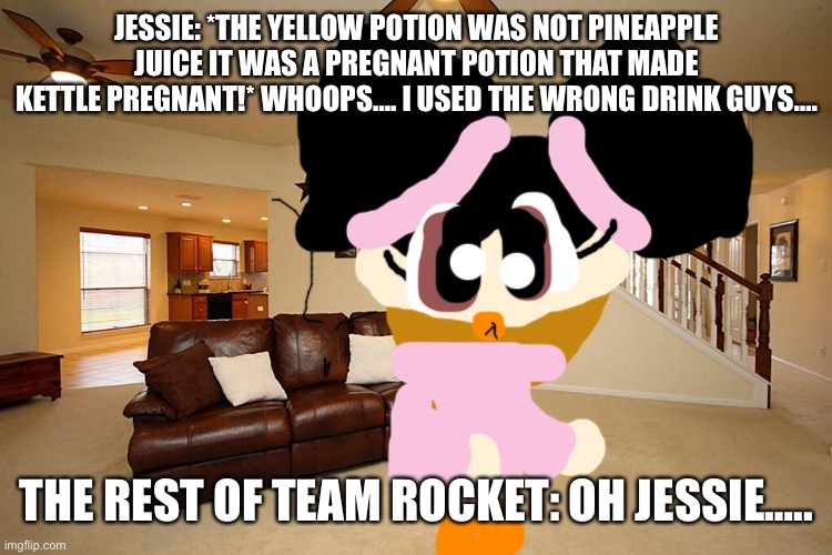 Jessie: Oops…. | JESSIE: *THE YELLOW POTION WAS NOT PINEAPPLE JUICE IT WAS A PREGNANT POTION THAT MADE KETTLE PREGNANT!* WHOOPS…. I USED THE WRONG DRINK GUYS…. THE REST OF TEAM ROCKET: OH JESSIE….. | image tagged in living room ceiling fans,mistake | made w/ Imgflip meme maker