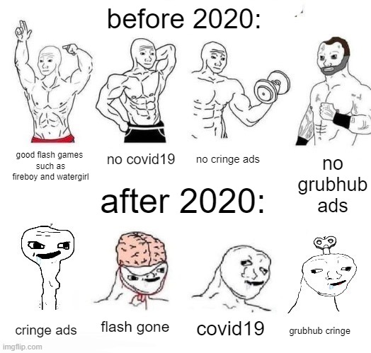PLEASE HELP ME STOP LIVING IN THE 2020'S! | before 2020:; good flash games 
such as fireboy and watergirl; no grubhub ads; no covid19; no cringe ads; after 2020:; flash gone; covid19; cringe ads; grubhub cringe | image tagged in x in the past vs x now | made w/ Imgflip meme maker
