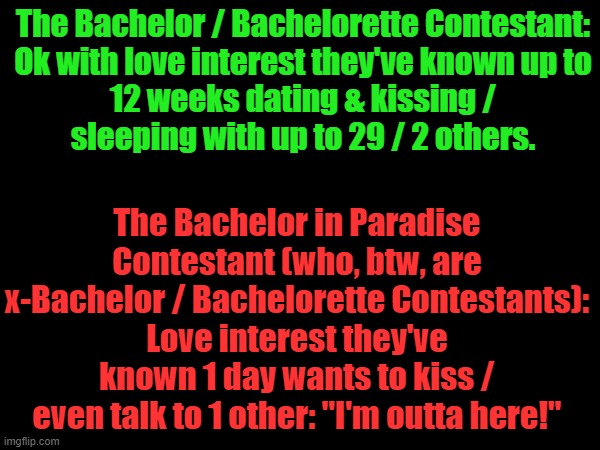 The Bachelor / Bachelorette vs. Bachelor in Paradise |  The Bachelor / Bachelorette Contestant:

Ok with love interest they've known up to 12 weeks dating & kissing / sleeping with up to 29 / 2 others. The Bachelor in Paradise Contestant (who, btw, are x-Bachelor / Bachelorette Contestants):
Love interest they've known 1 day wants to kiss / even talk to 1 other: "I'm outta here!" | image tagged in bachelor,bachelorette,irony,hypocrisy,hypocrite,hypocrites | made w/ Imgflip meme maker