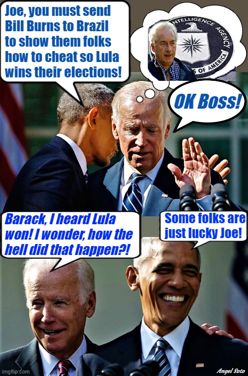 Obama colluding secretly with Biden, Obama and Biden laughing | Joe, you must send
Bill Burns to Brazil 
to show them folks
how to cheat so Lula
wins their elections! OK Boss! Some folks are
just lucky Joe! Barack, I heard Lula 
won! I wonder, how the
hell did that happen?! Angel Soto | image tagged in barack obama,joe biden,brazil,elections,cia,lucky | made w/ Imgflip meme maker