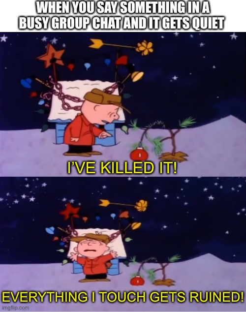 Good grief... |  WHEN YOU SAY SOMETHING IN A BUSY GROUP CHAT AND IT GETS QUIET; I’VE KILLED IT! EVERYTHING I TOUCH GETS RUINED! | image tagged in charlie brown,funny,memes,relatable,christmas,group chats | made w/ Imgflip meme maker