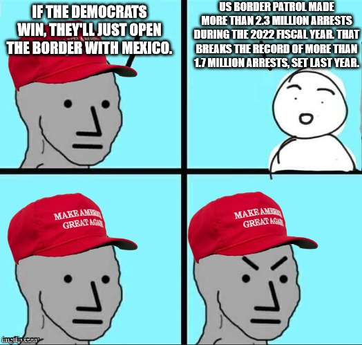 Just keep swallowing the GOP lies, and we'll just keep laughing and pointing at you. | US BORDER PATROL MADE MORE THAN 2.3 MILLION ARRESTS DURING THE 2022 FISCAL YEAR. THAT BREAKS THE RECORD OF MORE THAN 1.7 MILLION ARRESTS, SET LAST YEAR. IF THE DEMOCRATS WIN, THEY'LL JUST OPEN THE BORDER WITH MEXICO. | image tagged in maga npc an an0nym0us template,gullible maga,lying gop | made w/ Imgflip meme maker