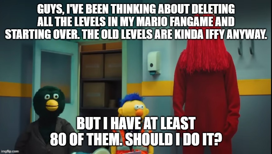 DHMIS Concern | GUYS, I'VE BEEN THINKING ABOUT DELETING ALL THE LEVELS IN MY MARIO FANGAME AND STARTING OVER. THE OLD LEVELS ARE KINDA IFFY ANYWAY. BUT I HAVE AT LEAST 80 OF THEM. SHOULD I DO IT? | image tagged in dhmis concern | made w/ Imgflip meme maker