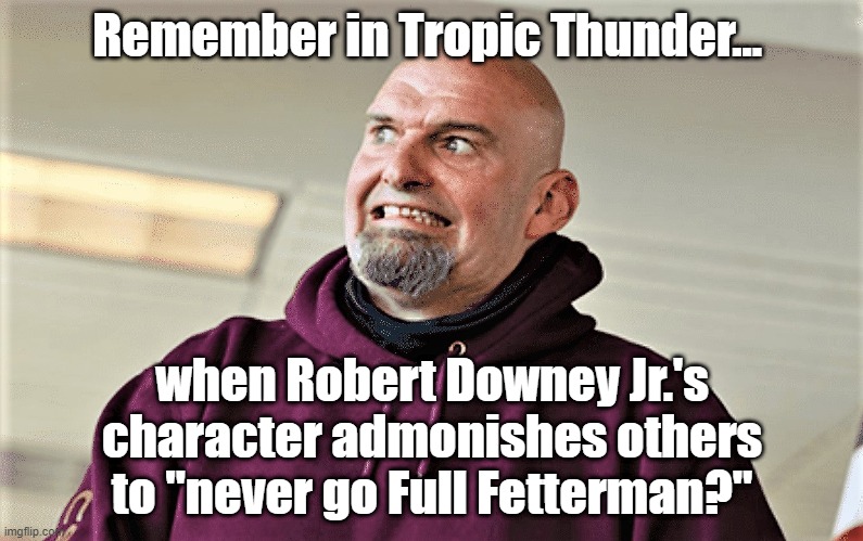 You never go "Full Fetterman!" | Remember in Tropic Thunder... when Robert Downey Jr.'s character admonishes others to "never go Full Fetterman?" | image tagged in john fetterman lt gov of pa | made w/ Imgflip meme maker